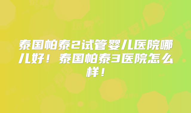 泰国帕泰2试管婴儿医院哪儿好！泰国帕泰3医院怎么样！