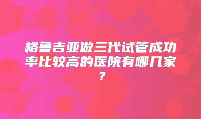 格鲁吉亚做三代试管成功率比较高的医院有哪几家？
