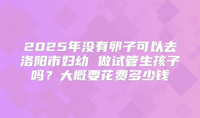 2025年没有卵子可以去洛阳市妇幼 做试管生孩子吗？大概要花费多少钱