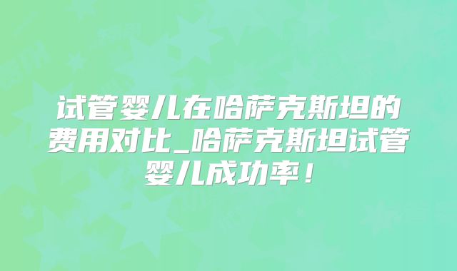 试管婴儿在哈萨克斯坦的费用对比_哈萨克斯坦试管婴儿成功率！
