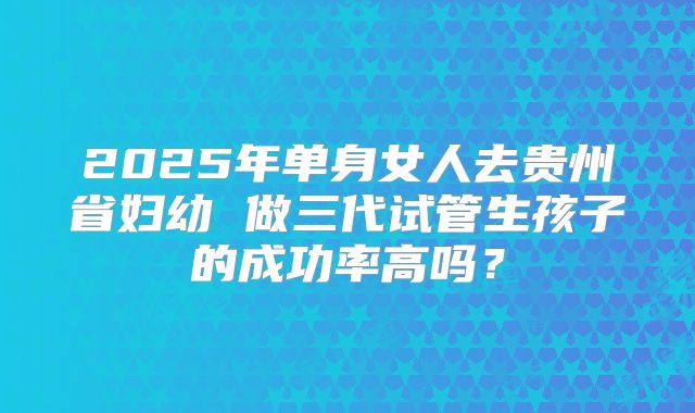 2025年单身女人去贵州省妇幼 做三代试管生孩子的成功率高吗?