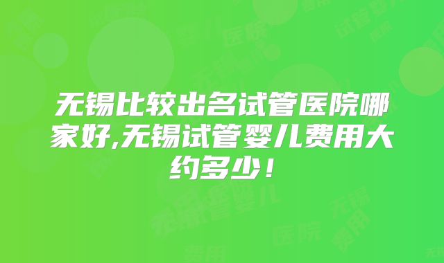 无锡比较出名试管医院哪家好,无锡试管婴儿费用大约多少！