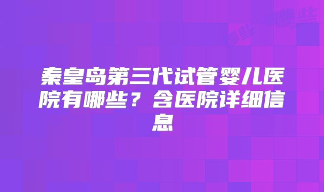 秦皇岛第三代试管婴儿医院有哪些?含医院详细信息
