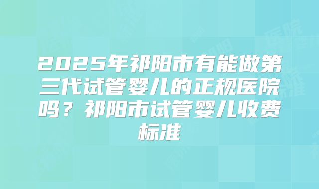 2025年祁阳市有能做第三代试管婴儿的正规医院吗?祁阳市试管婴儿收费标准