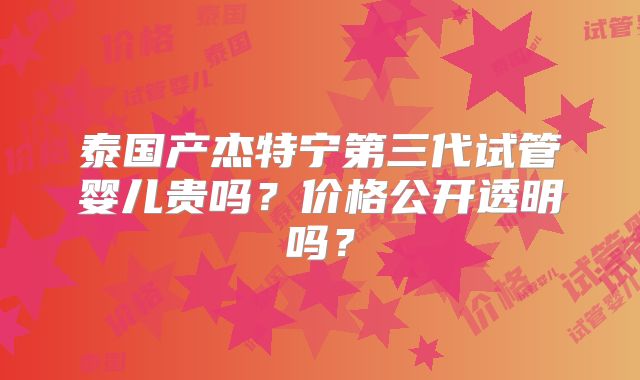 泰国产杰特宁第三代试管婴儿贵吗?价格公开透明吗?