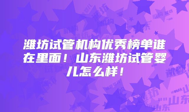 潍坊试管机构优秀榜单谁在里面!山东潍坊试管婴儿怎么样!