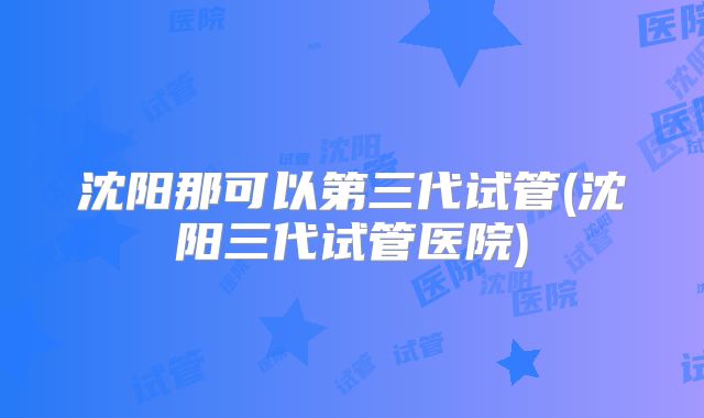 沈阳那可以第三代试管(沈阳三代试管医院)