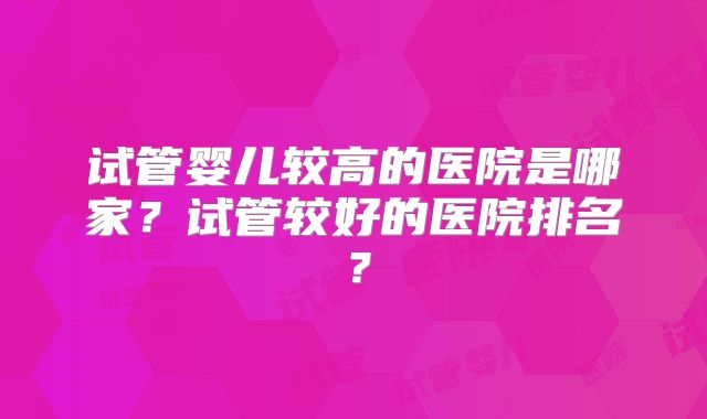 试管婴儿较高的医院是哪家？试管较好的医院排名？