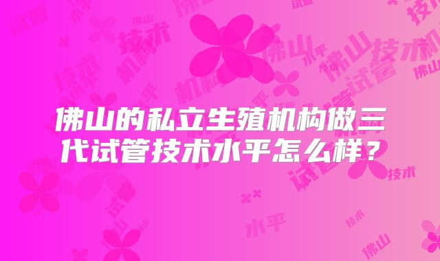佛山的私立生殖机构做三代试管技术水平怎么样？