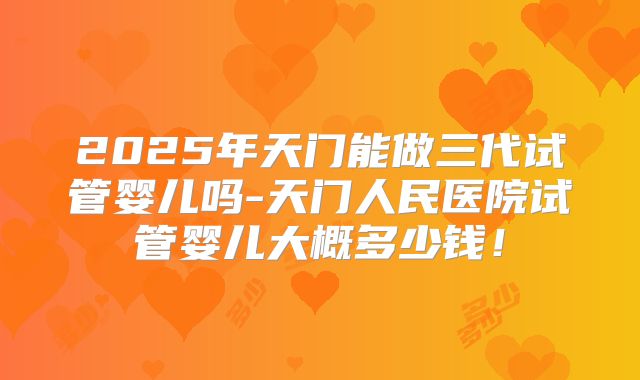 2025年天门能做三代试管婴儿吗-天门人民医院试管婴儿大概多少钱!