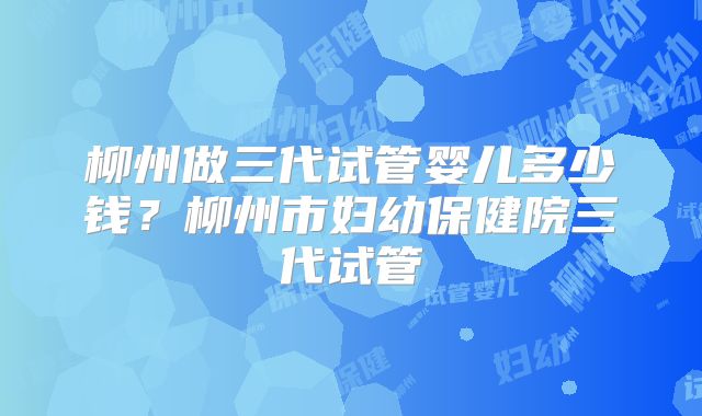 柳州做三代试管婴儿多少钱?柳州市妇幼保健院三代试管