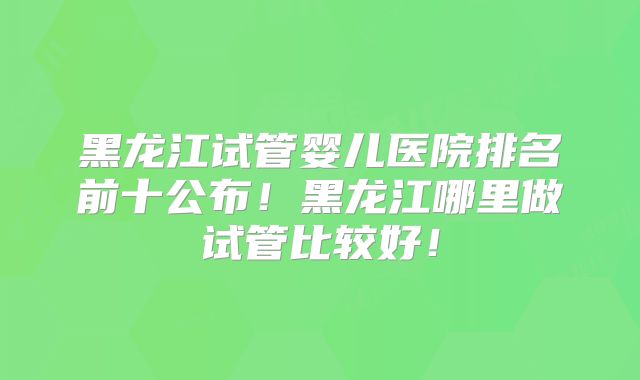 黑龙江试管婴儿医院排名前十公布!黑龙江哪里做试管比较好!