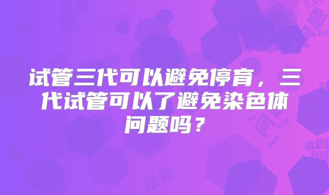 试管三代可以避免停育,三代试管可以了避免染色体问题吗?