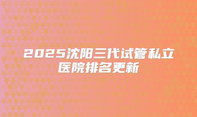2025沈阳三代试管私立医院排名更新
