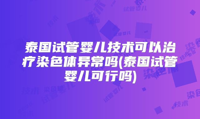 泰国试管婴儿技术可以治疗染色体异常吗(泰国试管婴儿可行吗)