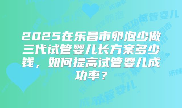 2025在乐昌市卵泡少做三代试管婴儿长方案多少钱，如何提高试管婴儿成功率？