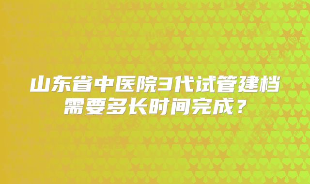 山东省中医院3代试管建档需要多长时间完成？