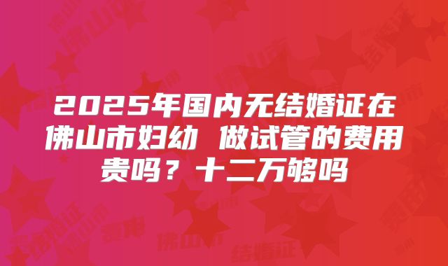 2025年国内无结婚证在佛山市妇幼 做试管的费用贵吗?十二万够吗