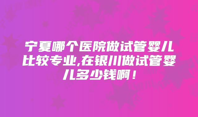 宁夏哪个医院做试管婴儿比较专业,在银川做试管婴儿多少钱啊！