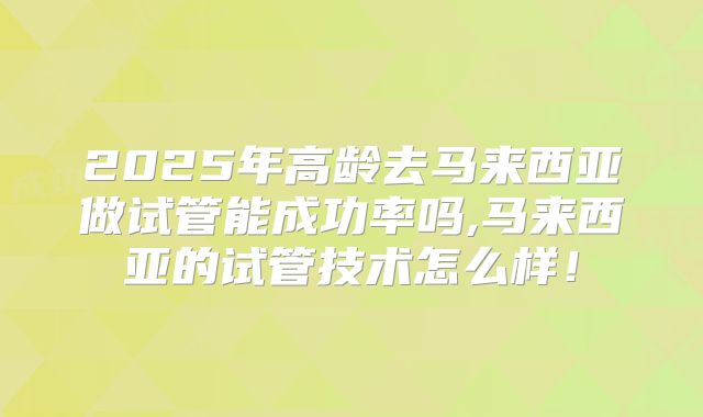2025年高龄去马来西亚做试管能成功率吗,马来西亚的试管技术怎么样!