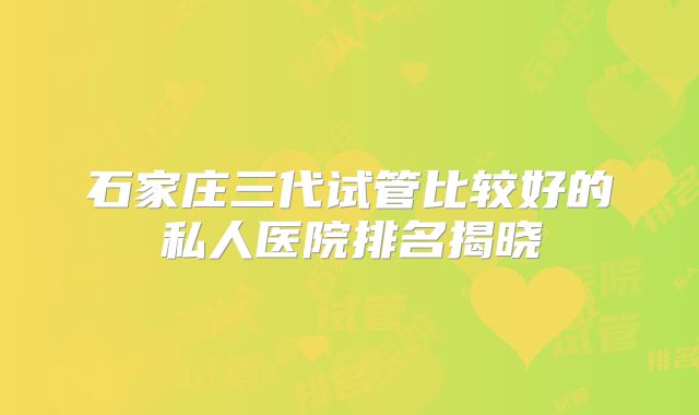 石家庄三代试管比较好的私人医院排名揭晓