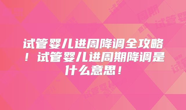 试管婴儿进周降调全攻略！试管婴儿进周期降调是什么意思！