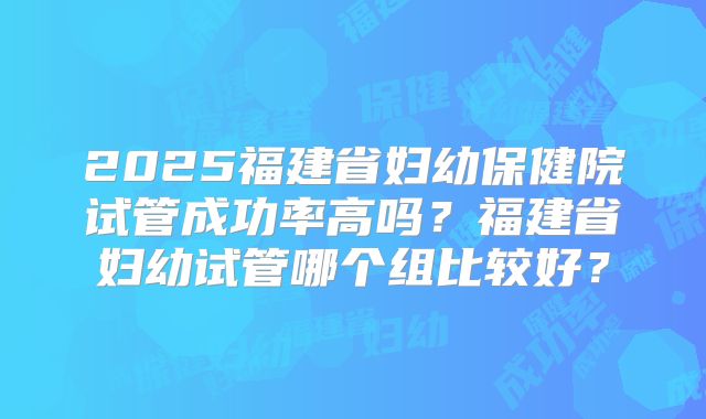 2025福建省妇幼保健院试管成功率高吗？福建省妇幼试管哪个组比较好？