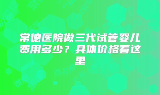 常德医院做三代试管婴儿费用多少？具体价格看这里