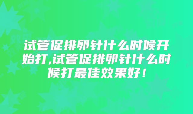 试管促排卵针什么时候开始打,试管促排卵针什么时候打最佳效果好！