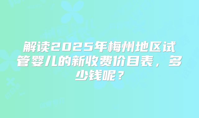 解读2025年梅州地区试管婴儿的新收费价目表，多少钱呢？