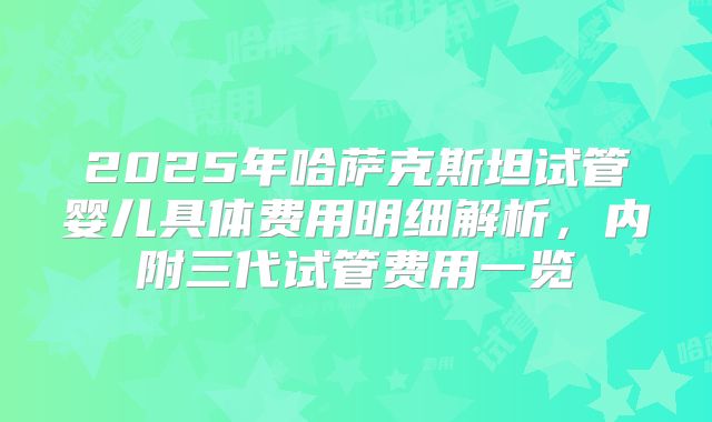 2025年哈萨克斯坦试管婴儿具体费用明细解析，内附三代试管费用一览