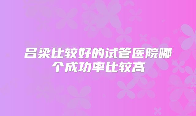 吕梁比较好的试管医院哪个成功率比较高