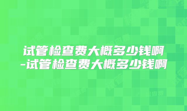 试管检查费大概多少钱啊-试管检查费大概多少钱啊