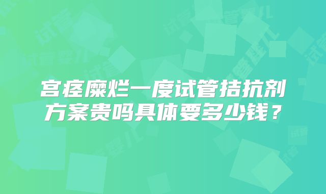 宫痉糜烂一度试管拮抗剂方案贵吗具体要多少钱?