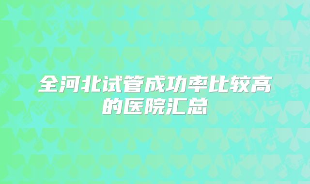 全河北试管成功率比较高的医院汇总