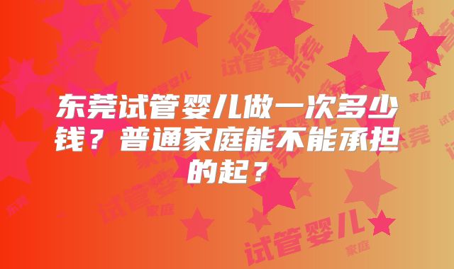 东莞试管婴儿做一次多少钱？普通家庭能不能承担的起？