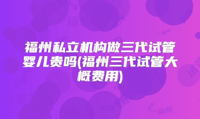 福州私立机构做三代试管婴儿贵吗(福州三代试管大概费用)