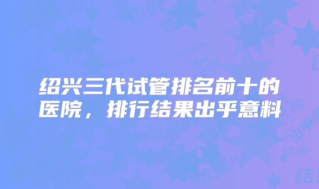 绍兴三代试管排名前十的医院，排行结果出乎意料