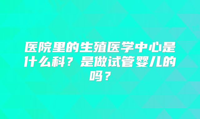 医院里的生殖医学中心是什么科？是做试管婴儿的吗？