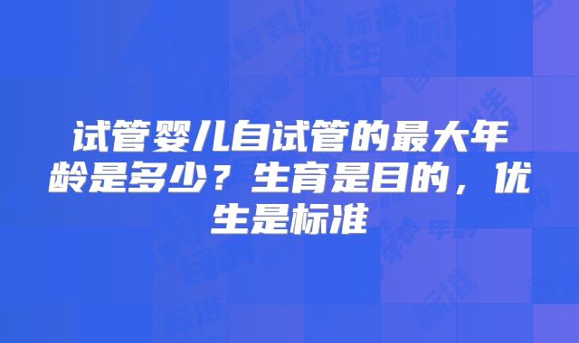 试管婴儿自试管的最大年龄是多少？生育是目的，优生是标准