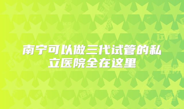 南宁可以做三代试管的私立医院全在这里