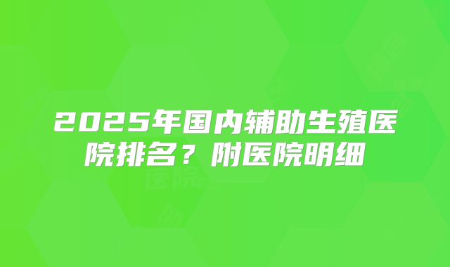 2025年国内辅助生殖医院排名？附医院明细
