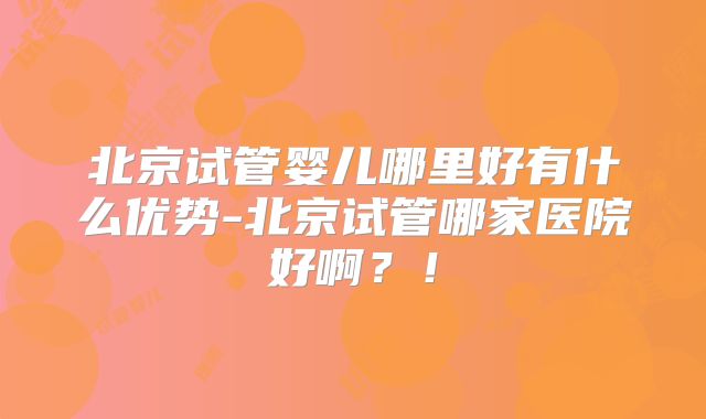 北京试管婴儿哪里好有什么优势-北京试管哪家医院好啊?!