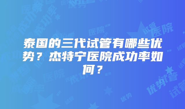 泰国的三代试管有哪些优势？杰特宁医院成功率如何？
