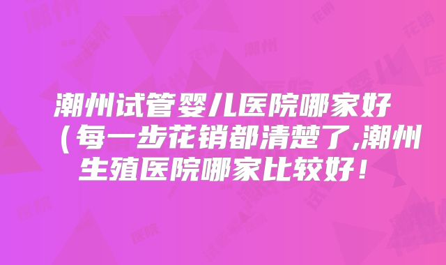 潮州试管婴儿医院哪家好（每一步花销都清楚了,潮州生殖医院哪家比较好！