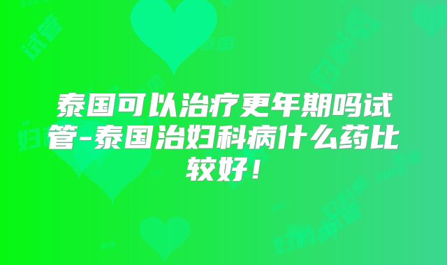 泰国可以治疗更年期吗试管-泰国治妇科病什么药比较好！