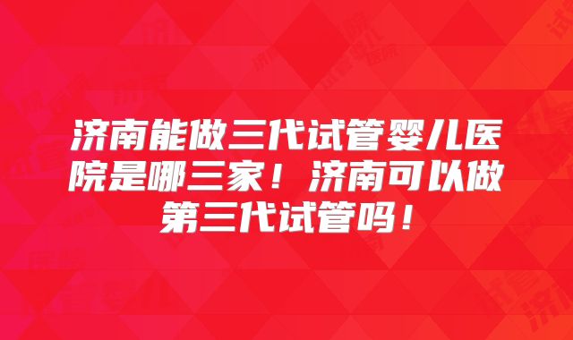 济南能做三代试管婴儿医院是哪三家!济南可以做第三代试管吗!