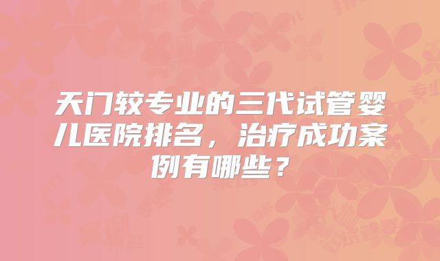 天门较专业的三代试管婴儿医院排名,治疗成功案例有哪些?