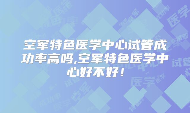 空军特色医学中心试管成功率高吗,空军特色医学中心好不好!