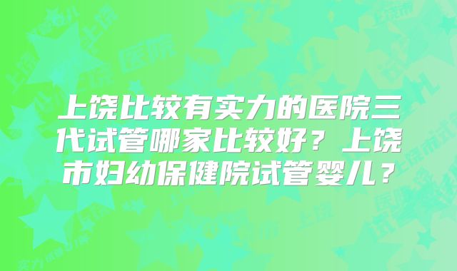 上饶比较有实力的医院三代试管哪家比较好？上饶市妇幼保健院试管婴儿？